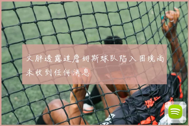 文胖透露追詹姆斯球队陷入困境尚未收到任何消息