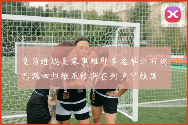 皇马迎战皇家奥维耶多名单公布姆巴佩回归维尼修斯在列卢宁缺席