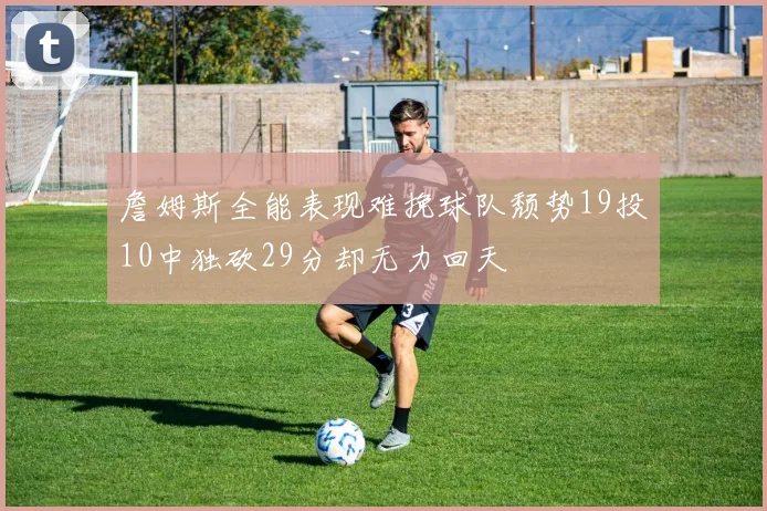 詹姆斯全能表现难挽球队颓势19投10中独砍29分却无力回天