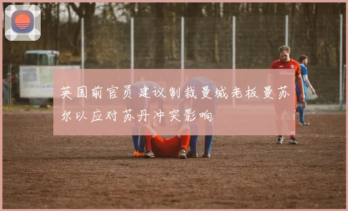 英国前官员建议制裁曼城老板曼苏尔以应对苏丹冲突影响