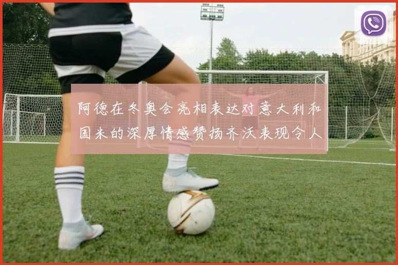 阿德在冬奥会亮相表达对意大利和国米的深厚情感赞扬齐沃表现令人惊喜