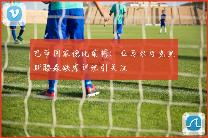 巴萨国家德比前瞻：亚马尔与克里斯滕森缺席训练引关注