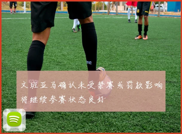 文班亚马确认未受禁赛或罚款影响将继续参赛状态良好