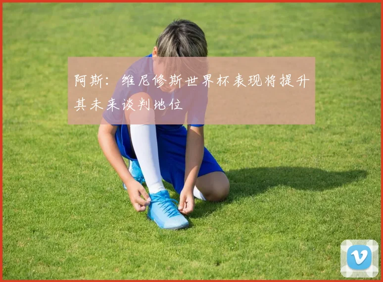 阿斯：维尼修斯世界杯表现将提升其未来谈判地位