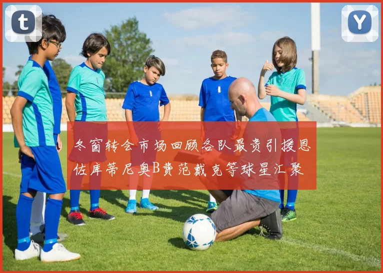 冬窗转会市场回顾各队最贵引援恩佐库蒂尼奥B费范戴克等球星汇聚