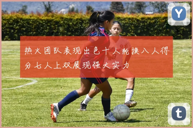 热火团队表现出色十人轮换八人得分七人上双展现强大实力