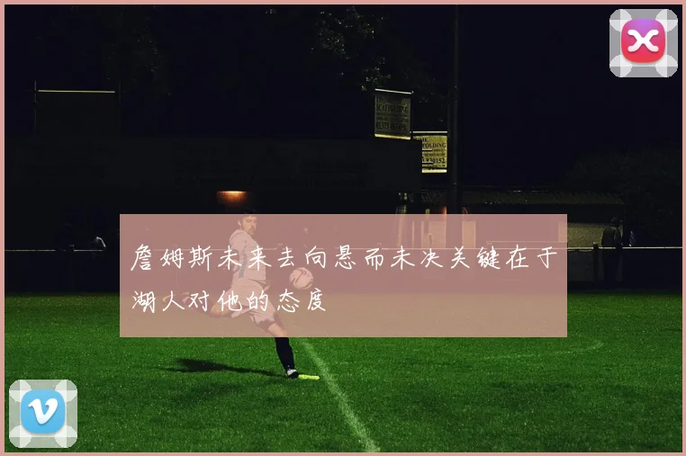 詹姆斯未来去向悬而未决关键在于湖人对他的态度