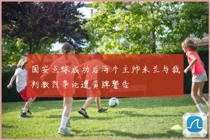 国安点球成功后海牛主帅米兰与裁判激烈争论遭黄牌警告