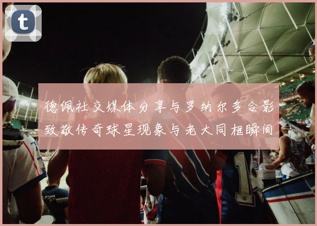 德佩社交媒体分享与罗纳尔多合影致敬传奇球星现象与老大同框瞬间