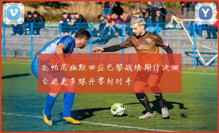 孔帕尼幽默回应巴黎战绩期待次回合进更多球并零封对手